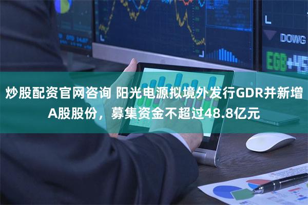 炒股配资官网咨询 阳光电源拟境外发行GDR并新增A股股份，募集资金不超过48.8亿元