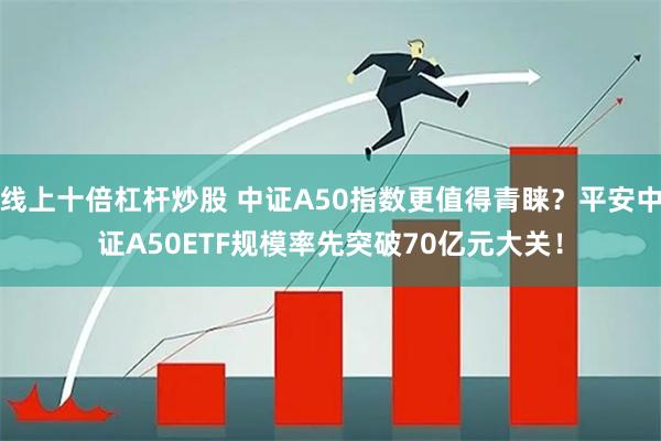 线上十倍杠杆炒股 中证A50指数更值得青睐？平安中证A50ETF规模率先突破70亿元大关！