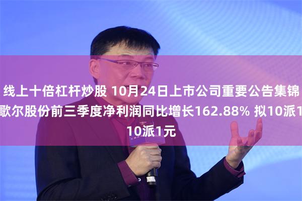 线上十倍杠杆炒股 10月24日上市公司重要公告集锦：歌尔股份前三季度净利润同比增长162.88% 拟10派1元