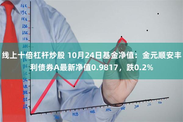 线上十倍杠杆炒股 10月24日基金净值：金元顺安丰利债券A最新净值0.9817，跌0.2%