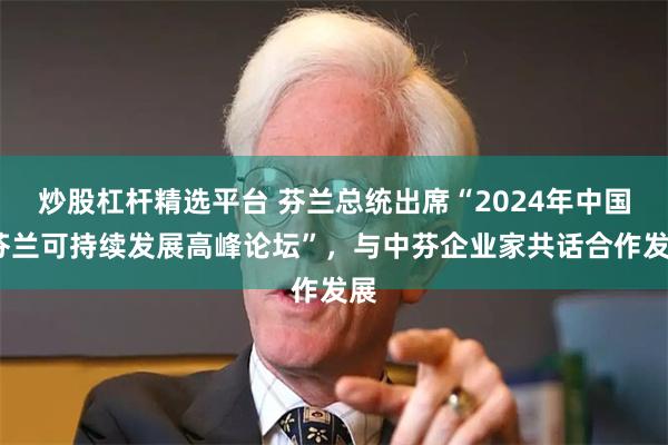 炒股杠杆精选平台 芬兰总统出席“2024年中国-芬兰可持续发展高峰论坛”，与中芬企业家共话合作发展