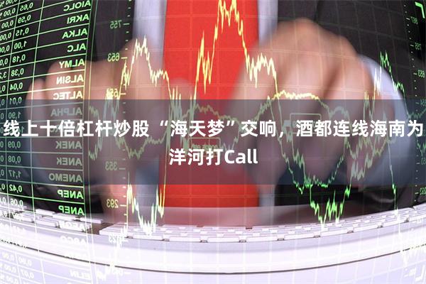 线上十倍杠杆炒股 “海天梦”交响，酒都连线海南为洋河打Call