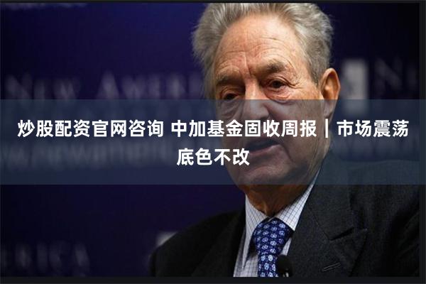 炒股配资官网咨询 中加基金固收周报︱市场震荡底色不改