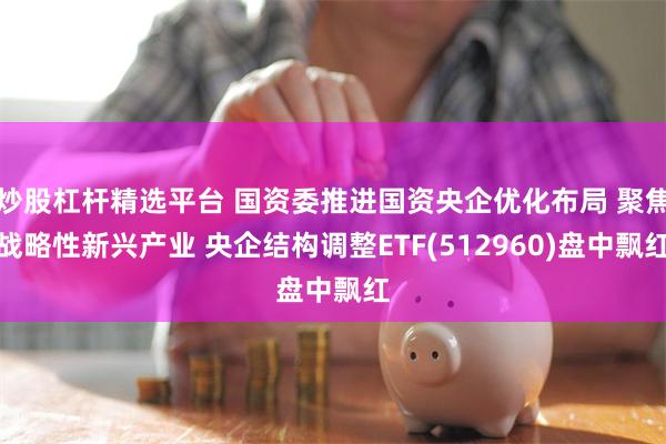炒股杠杆精选平台 国资委推进国资央企优化布局 聚焦战略性新兴