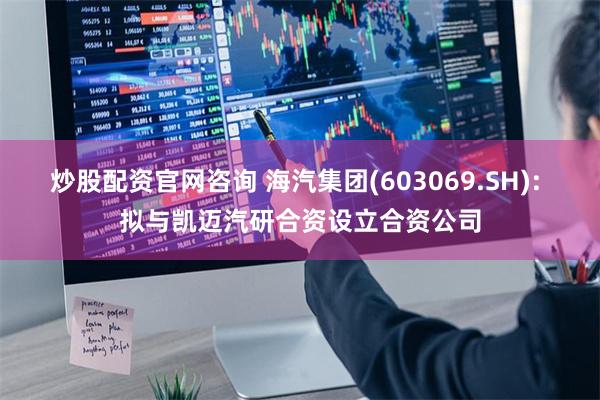 炒股配资官网咨询 海汽集团(603069.SH): 拟与凯迈汽研合资设立合资公司