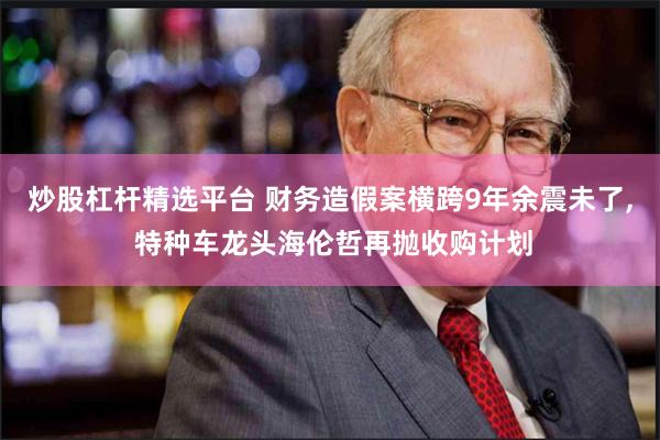 炒股杠杆精选平台 财务造假案横跨9年余震未了, 特种车龙头海