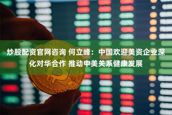 炒股配资官网咨询 何立峰：中国欢迎美资企业深化对华合作 推动中美关系健康发展