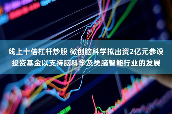 线上十倍杠杆炒股 微创脑科学拟出资2亿元参设投资基金以支持脑科学及类脑智能行业的发展