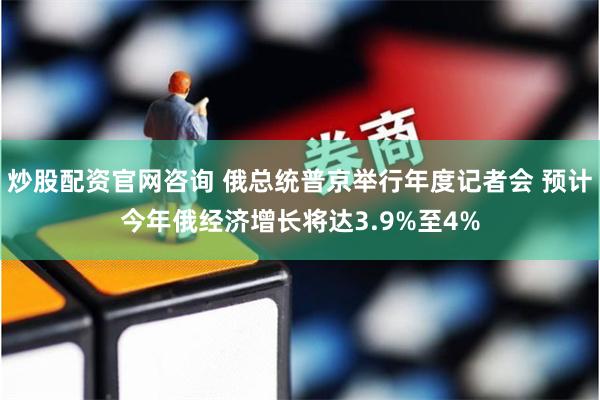 炒股配资官网咨询 俄总统普京举行年度记者会 预计今年俄经济增长将达3.9%至4%