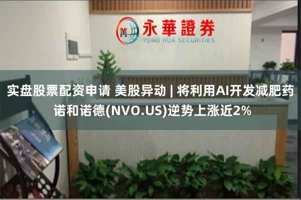 实盘股票配资申请 美股异动 | 将利用AI开发减肥药 诺和诺德(NVO.US)逆势上涨近2%