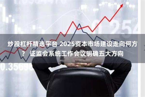炒股杠杆精选平台 2025资本市场建设走向何方？ 证监会