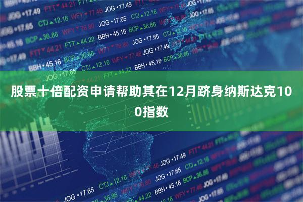 股票十倍配资申请帮助其在12月跻身纳斯达克100指数