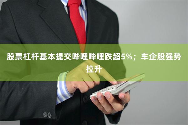 股票杠杆基本提交哔哩哔哩跌超5%；车企股强势拉升