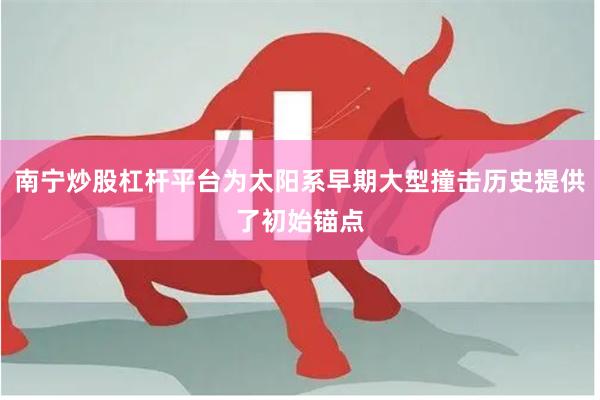 南宁炒股杠杆平台为太阳系早期大型撞击历史提供了初始锚点