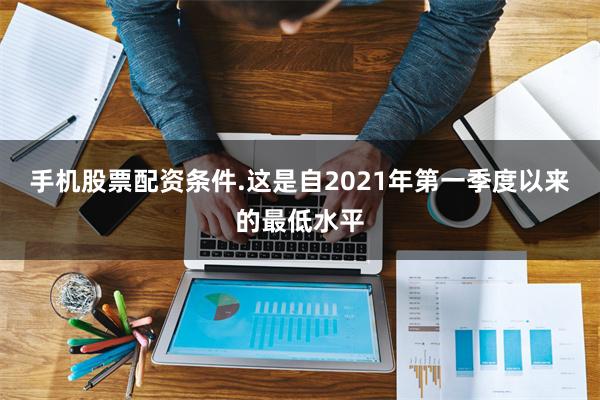 手机股票配资条件.这是自2021年第一季度以来的最低水平