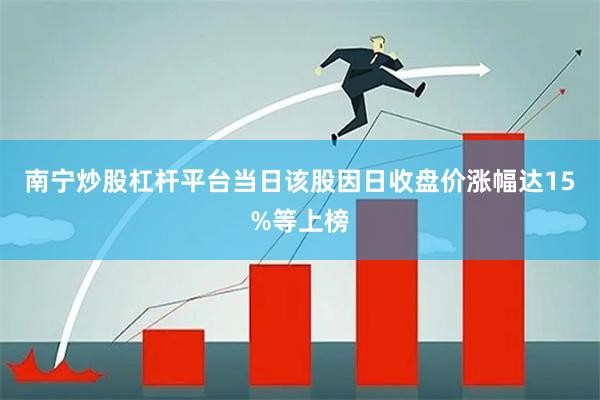 南宁炒股杠杆平台当日该股因日收盘价涨幅达15%等上榜