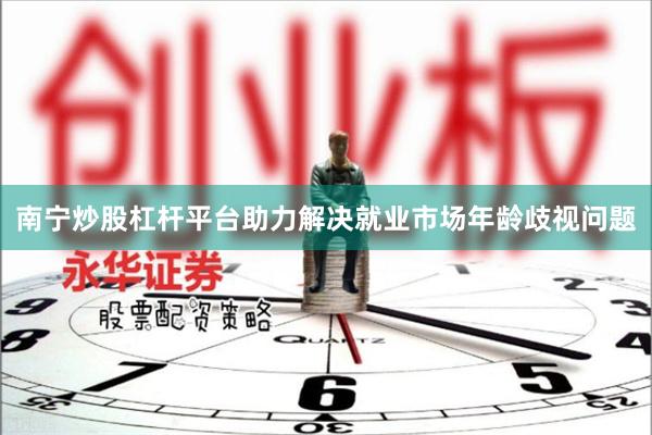 南宁炒股杠杆平台助力解决就业市场年龄歧视问题