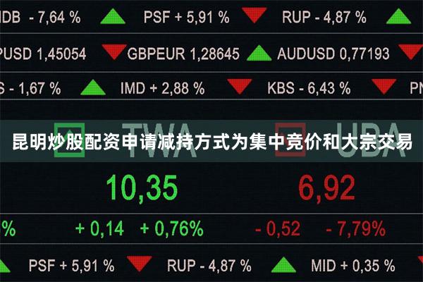 昆明炒股配资申请减持方式为集中竞价和大宗交易