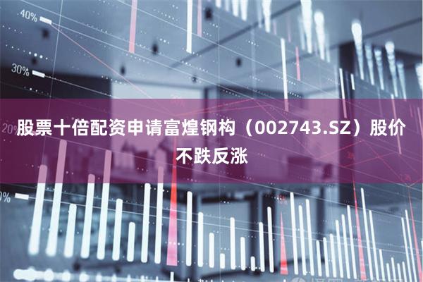 股票十倍配资申请富煌钢构（002743.SZ）股价不跌反涨