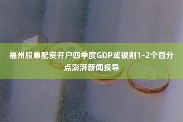 福州股票配资开户四季度GDP或被削1-2个百分点澎湃新闻报导